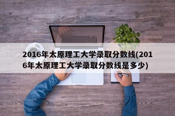 2016年太原理工大学录取分数线(2016年太原理工大学录取分数线是多少)