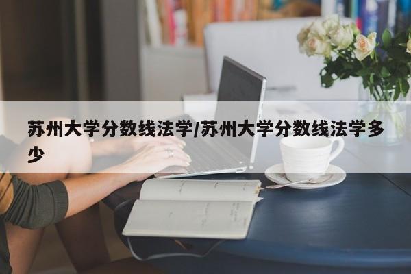 苏州大学分数线法学/苏州大学分数线法学多少