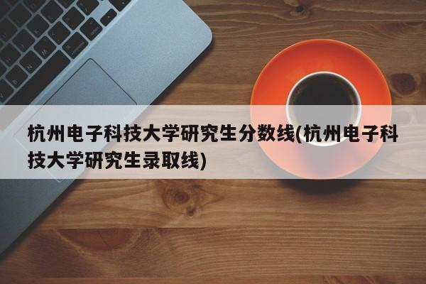 杭州电子科技大学研究生分数线(杭州电子科技大学研究生录取线)