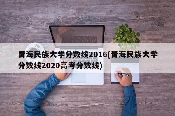 青海民族大学分数线2016(青海民族大学分数线2020高考分数线)