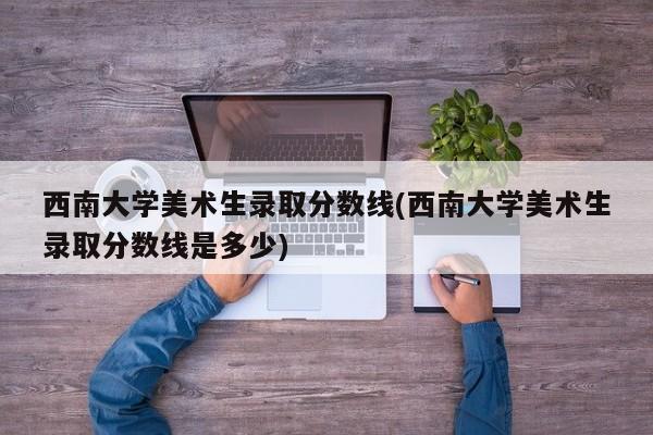 西南大学美术生录取分数线(西南大学美术生录取分数线是多少)