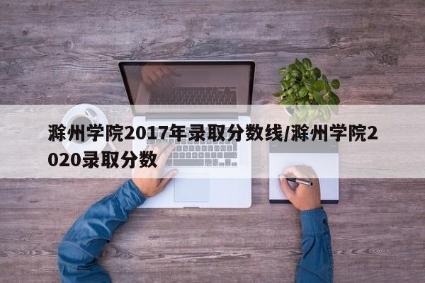滁州学院2017年录取分数线/滁州学院2020录取分数