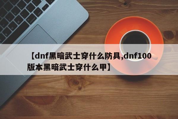 【dnf黑暗武士穿什么防具,dnf100版本黑暗武士穿什么甲】