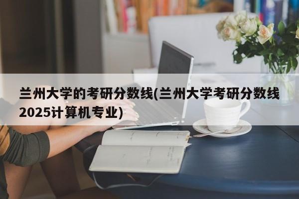 兰州大学的考研分数线(兰州大学考研分数线2025计算机专业)