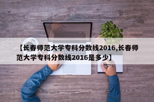 【长春师范大学专科分数线2016,长春师范大学专科分数线2016是多少】