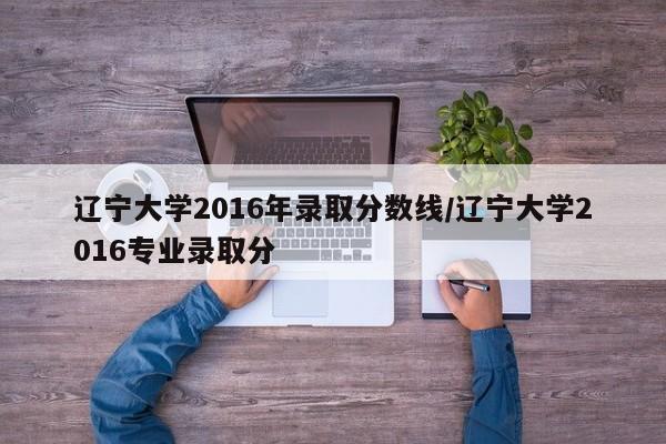 辽宁大学2016年录取分数线/辽宁大学2016专业录取分