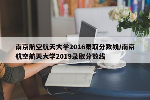 南京航空航天大学2016录取分数线/南京航空航天大学2019录取分数线