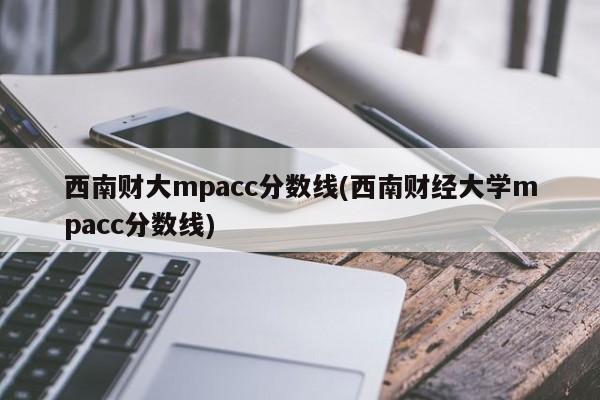 西南财大mpacc分数线(西南财经大学mpacc分数线)