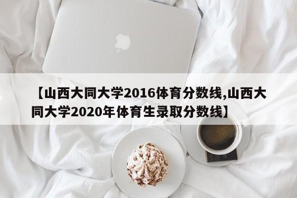 【山西大同大学2016体育分数线,山西大同大学2020年体育生录取分数线】
