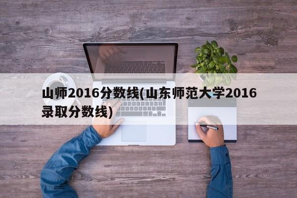 山师2016分数线(山东师范大学2016录取分数线)