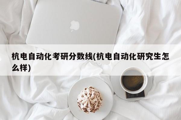 杭电自动化考研分数线(杭电自动化研究生怎么样)