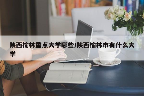 陕西榆林重点大学哪些/陕西榆林市有什么大学