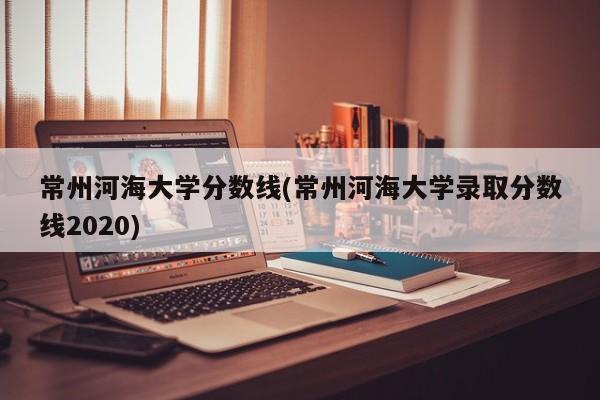常州河海大学分数线(常州河海大学录取分数线2020)