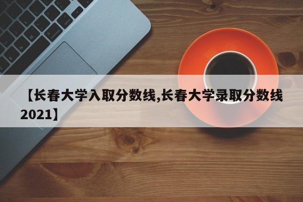 【长春大学入取分数线,长春大学录取分数线2021】