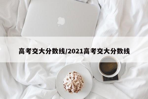 高考交大分数线/2021高考交大分数线