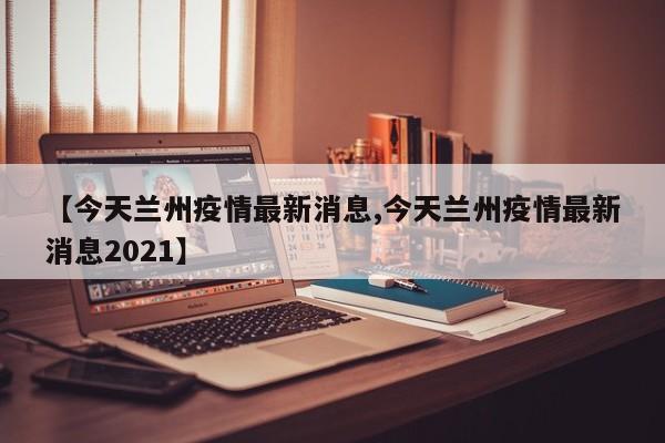 【今天兰州疫情最新消息,今天兰州疫情最新消息2021】