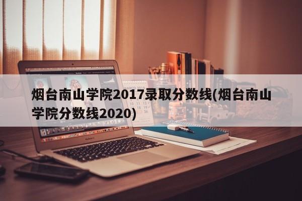 烟台南山学院2017录取分数线(烟台南山学院分数线2020)