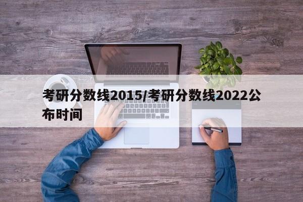 考研分数线2015/考研分数线2022公布时间