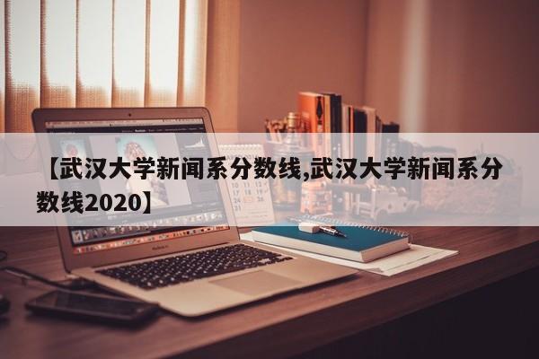 【武汉大学新闻系分数线,武汉大学新闻系分数线2020】