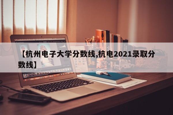 【杭州电子大学分数线,杭电2021录取分数线】