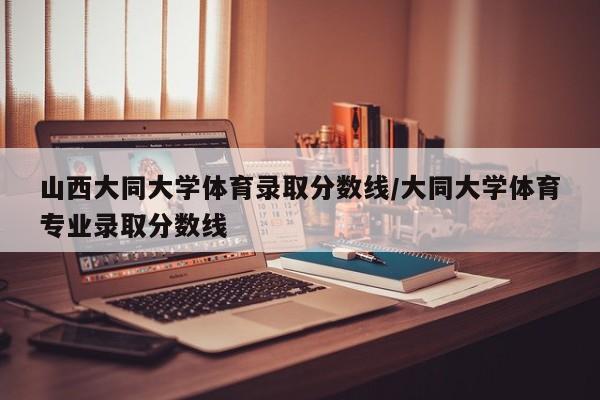 山西大同大学体育录取分数线/大同大学体育专业录取分数线