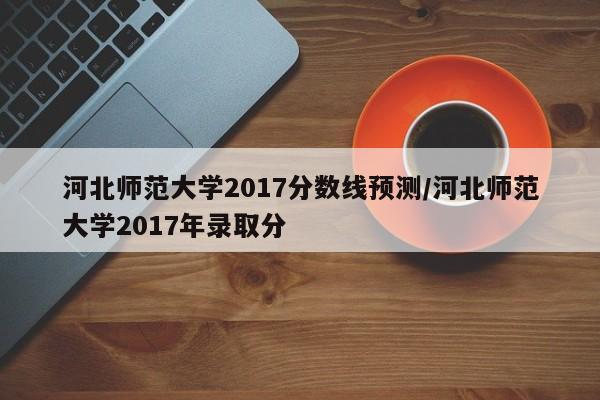 河北师范大学2017分数线预测/河北师范大学2017年录取分