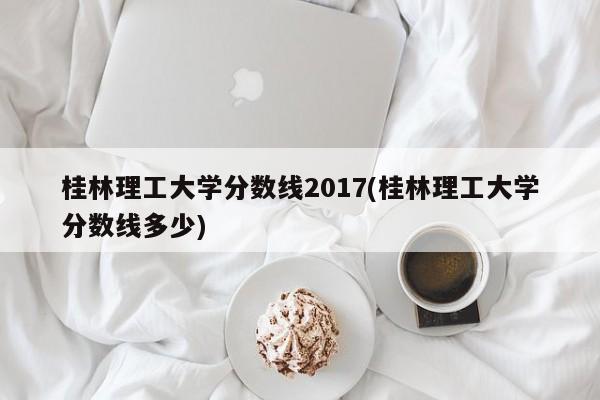 桂林理工大学分数线2017(桂林理工大学分数线多少)