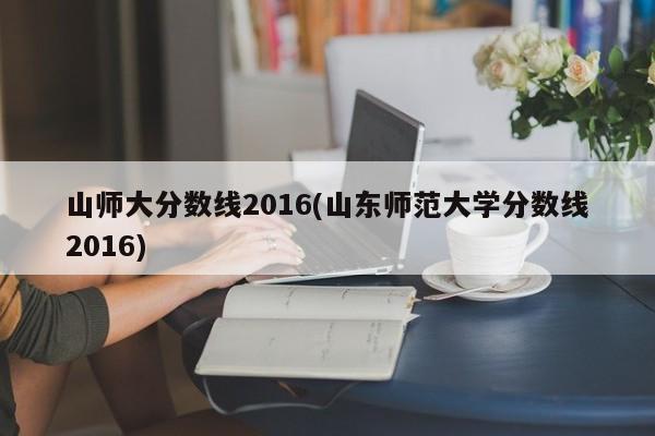 山师大分数线2016(山东师范大学分数线2016)