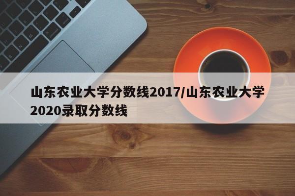 山东农业大学分数线2017/山东农业大学2020录取分数线