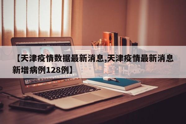 【天津疫情数据最新消息,天津疫情最新消息新增病例128例】