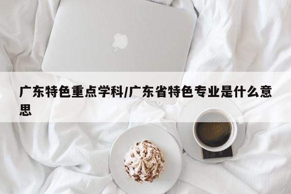 广东特色重点学科/广东省特色专业是什么意思