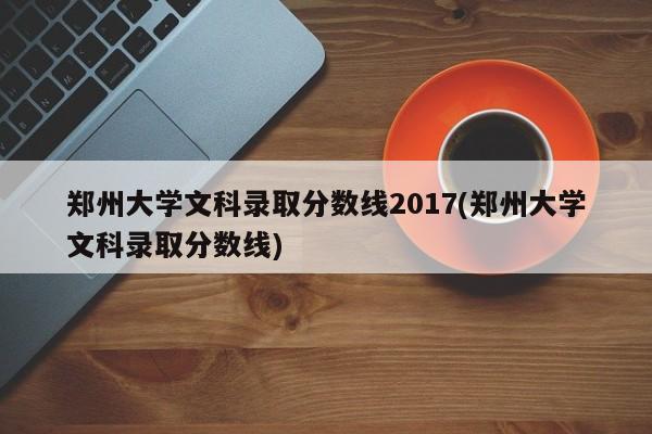 郑州大学文科录取分数线2017(郑州大学文科录取分数线)