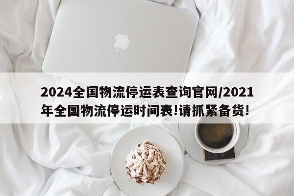 2024全国物流停运表查询官网/2021年全国物流停运时间表!请抓紧备货!