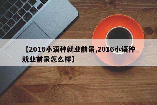 【2016小语种就业前景,2016小语种就业前景怎么样】