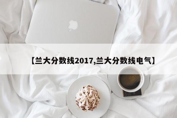 【兰大分数线2017,兰大分数线电气】