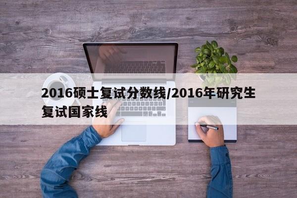 2016硕士复试分数线/2016年研究生复试国家线