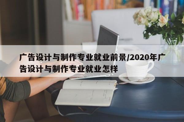 广告设计与制作专业就业前景/2020年广告设计与制作专业就业怎样