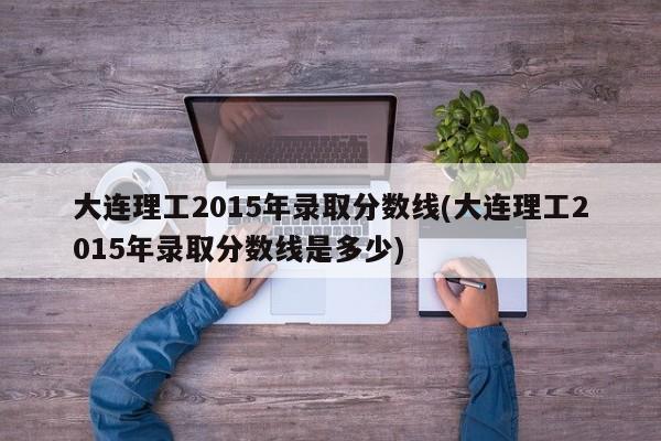 大连理工2015年录取分数线(大连理工2015年录取分数线是多少)