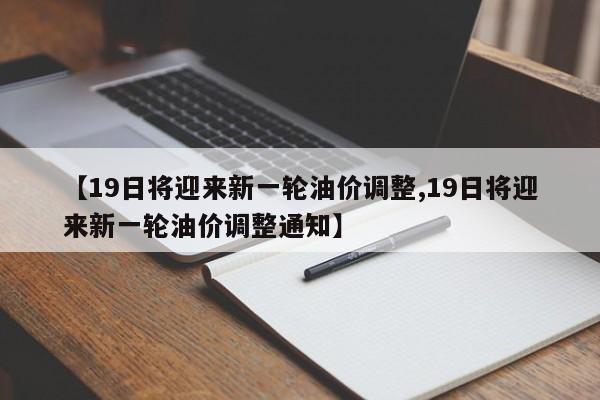 【19日将迎来新一轮油价调整,19日将迎来新一轮油价调整通知】