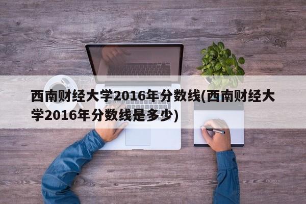 西南财经大学2016年分数线(西南财经大学2016年分数线是多少)