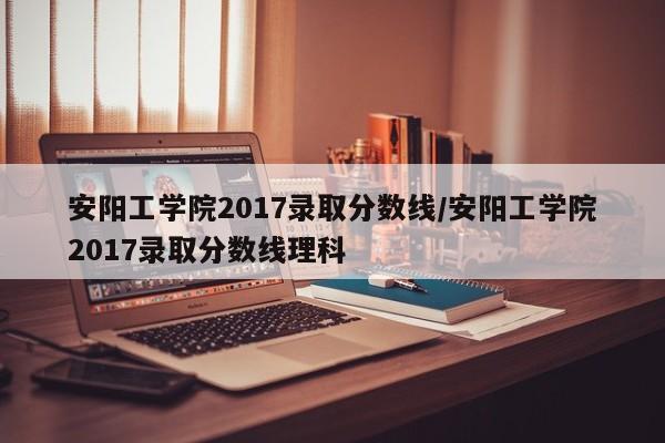 安阳工学院2017录取分数线/安阳工学院2017录取分数线理科