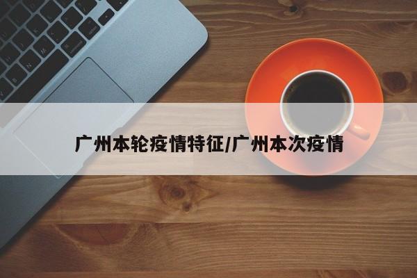 广州本轮疫情特征/广州本次疫情
