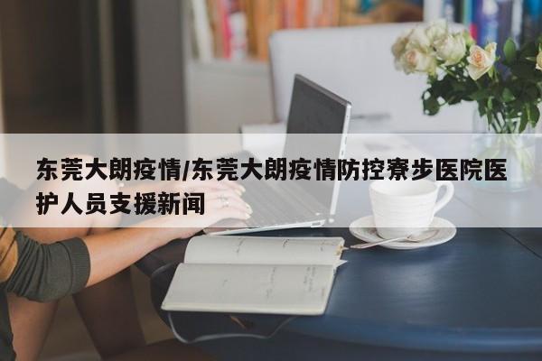 东莞大朗疫情/东莞大朗疫情防控寮步医院医护人员支援新闻