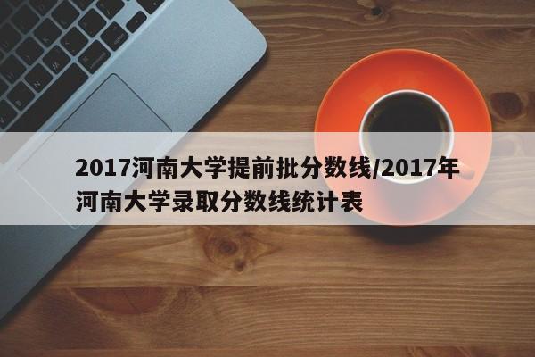 2017河南大学提前批分数线/2017年河南大学录取分数线统计表