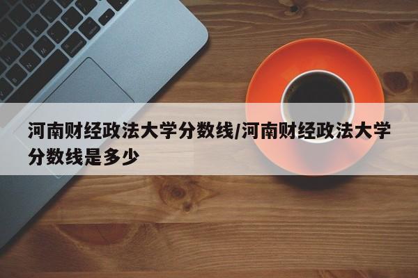 河南财经政法大学分数线/河南财经政法大学分数线是多少