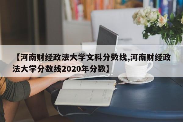 【河南财经政法大学文科分数线,河南财经政法大学分数线2020年分数】