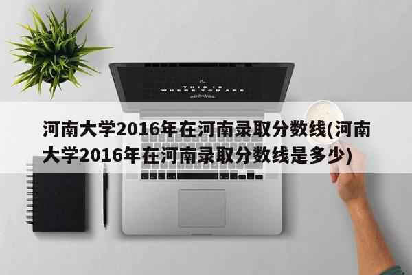 河南大学2016年在河南录取分数线(河南大学2016年在河南录取分数线是多少)