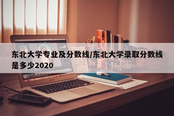 东北大学专业及分数线/东北大学录取分数线是多少2020