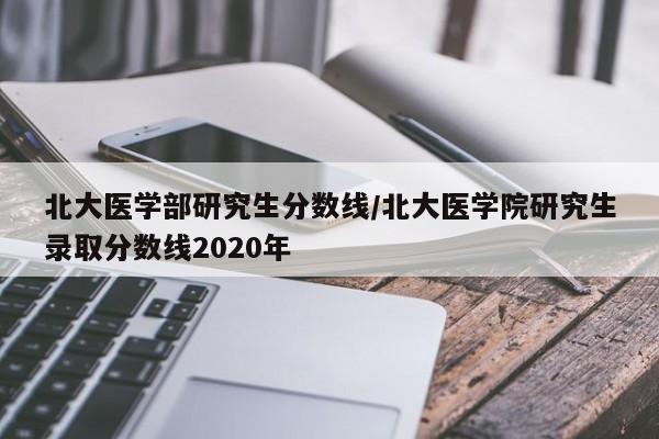 北大医学部研究生分数线/北大医学院研究生录取分数线2020年