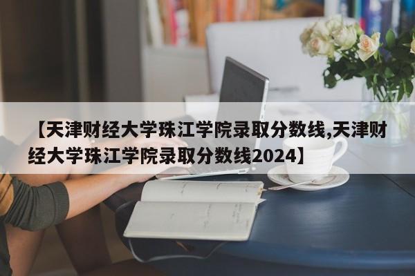 【天津财经大学珠江学院录取分数线,天津财经大学珠江学院录取分数线2024】